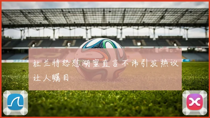 杜兰特怒怼湖蜜直言不讳引发热议让人瞩目