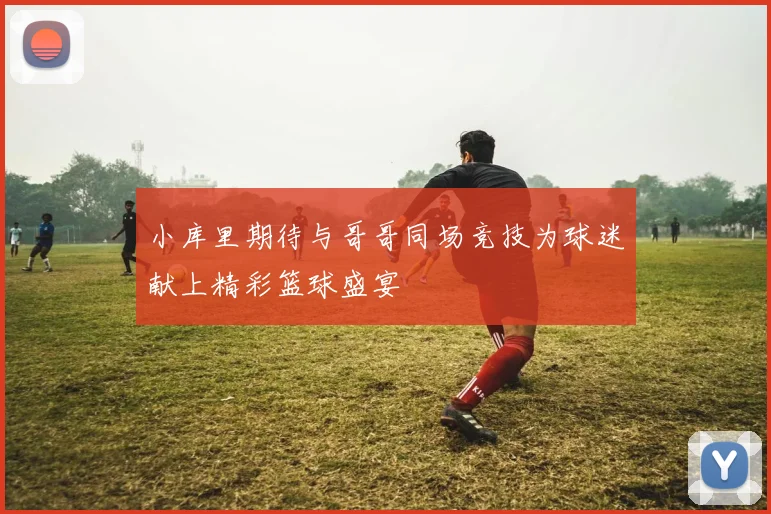 小库里期待与哥哥同场竞技为球迷献上精彩篮球盛宴