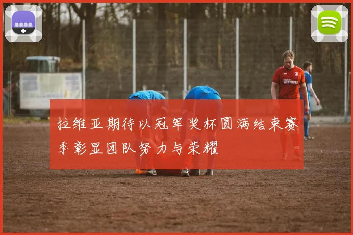 拉维亚期待以冠军奖杯圆满结束赛季彰显团队努力与荣耀