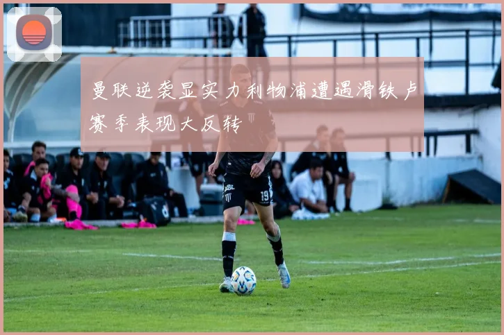 曼联逆袭显实力利物浦遭遇滑铁卢赛季表现大反转