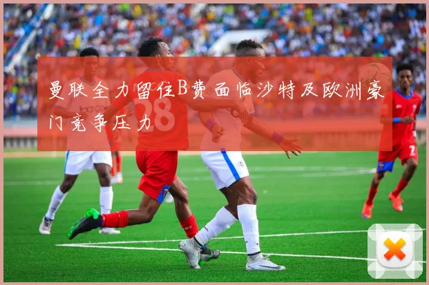 曼联全力留住B费面临沙特及欧洲豪门竞争压力