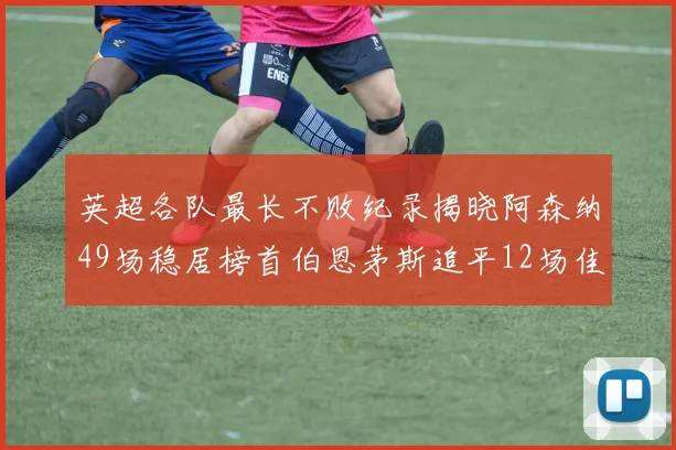 英超各队最长不败纪录揭晓阿森纳49场稳居榜首伯恩茅斯追平12场佳绩