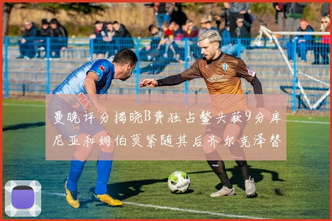 曼晚评分揭晓B费独占鳌头获9分库尼亚和姆伯莫紧随其后齐尔克泽替补仅得5分