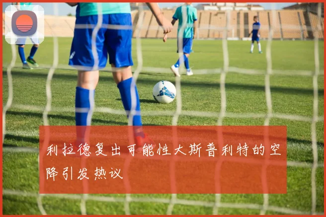 利拉德复出可能性大斯普利特的空降引发热议