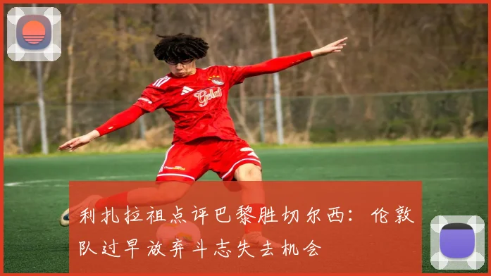 利扎拉祖点评巴黎胜切尔西：伦敦队过早放弃斗志失去机会