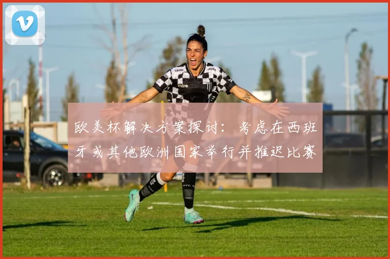 欧美杯解决方案探讨：考虑在西班牙或其他欧洲国家举行并推迟比赛的可行性