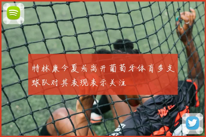 特林康今夏或离开葡萄牙体育多支球队对其表现表示关注
