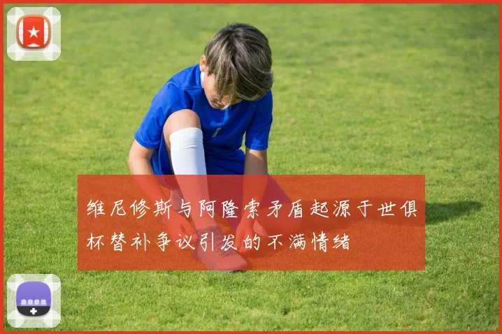 维尼修斯与阿隆索矛盾起源于世俱杯替补争议引发的不满情绪