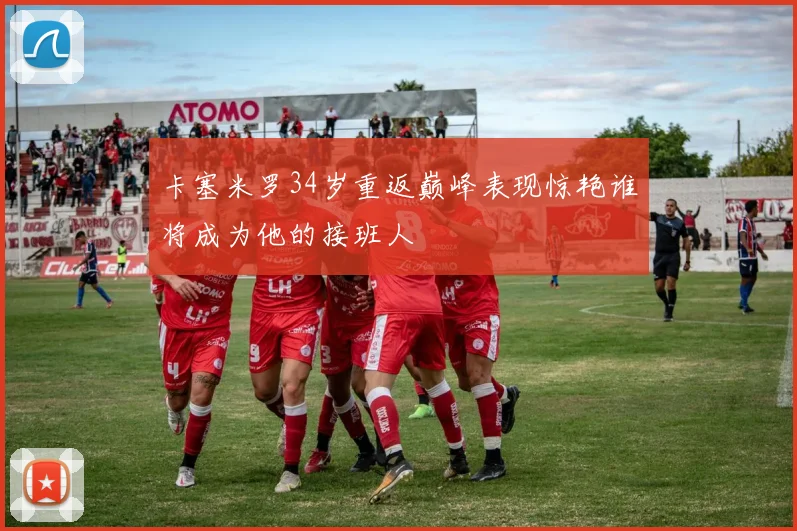 卡塞米罗34岁重返巅峰表现惊艳谁将成为他的接班人
