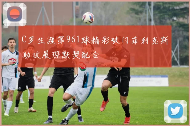 C罗生涯第961球精彩破门菲利克斯助攻展现默契配合