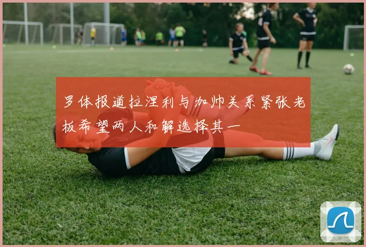 罗体报道拉涅利与加帅关系紧张老板希望两人和解选择其一