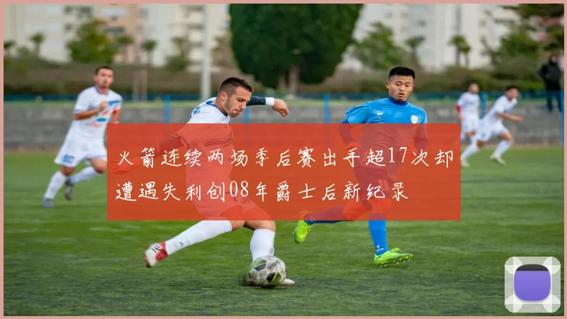 火箭连续两场季后赛出手超17次却遭遇失利创08年爵士后新纪录