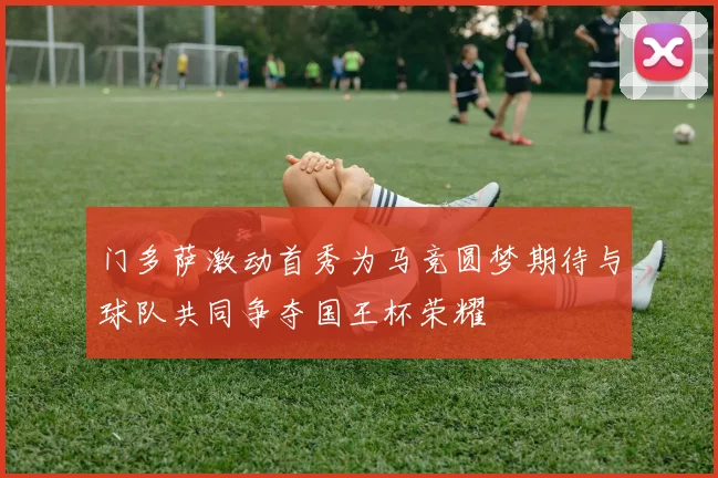 门多萨激动首秀为马竞圆梦期待与球队共同争夺国王杯荣耀