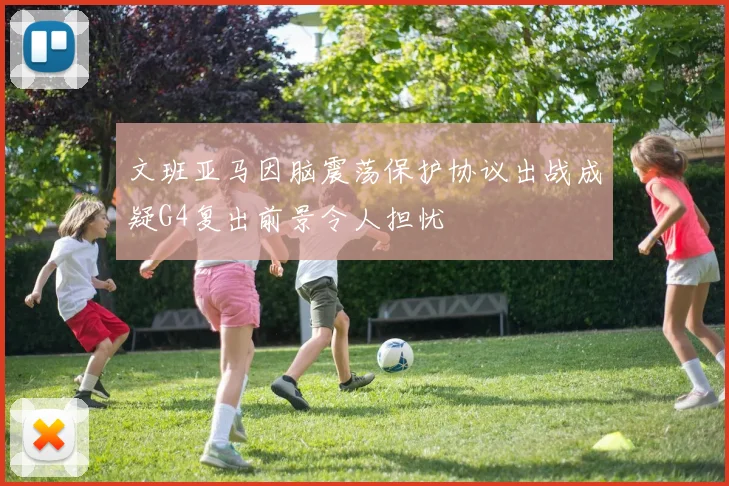 文班亚马因脑震荡保护协议出战成疑G4复出前景令人担忧