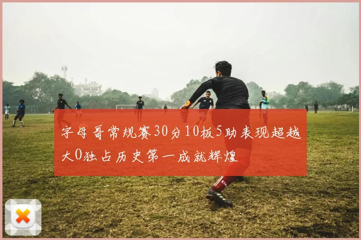 字母哥常规赛30分10板5助表现超越大O独占历史第一成就辉煌