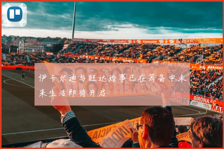伊卡尔迪与旺达婚事已在筹备中未来生活即将开启