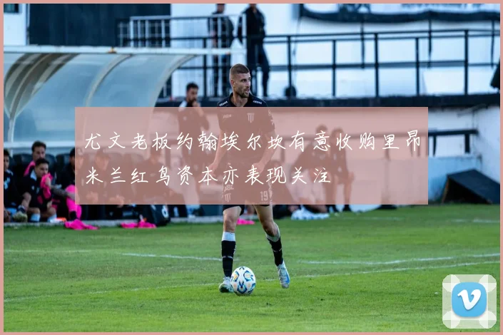 尤文老板约翰埃尔坎有意收购里昂米兰红鸟资本亦表现关注
