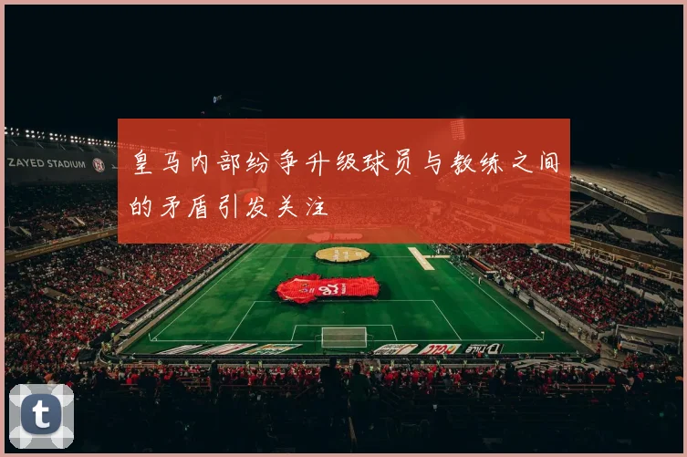 皇马内部纷争升级球员与教练之间的矛盾引发关注