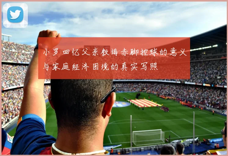 小罗回忆父亲教诲赤脚控球的意义与家庭经济困境的真实写照
