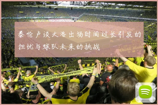 泰伦卢谈大洛出场时间过长引发的担忧与球队未来的挑战