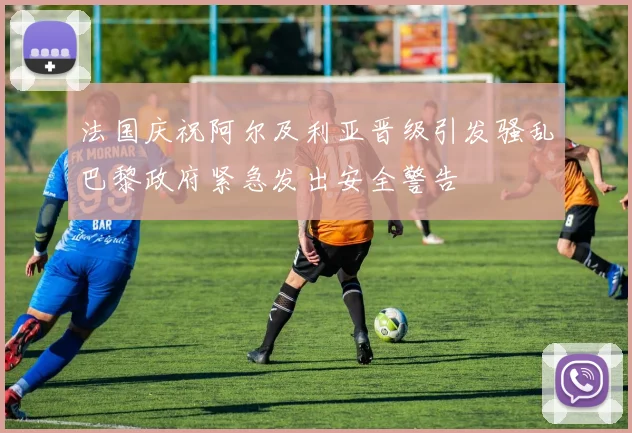 法国庆祝阿尔及利亚晋级引发骚乱巴黎政府紧急发出安全警告