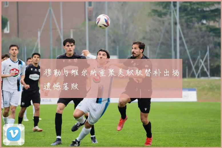 穆勒与维尔纳重聚美职联替补出场遗憾落败