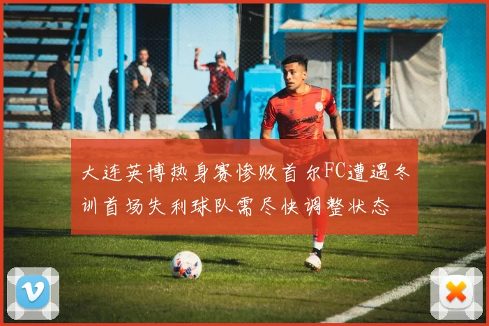 大连英博热身赛惨败首尔FC遭遇冬训首场失利球队需尽快调整状态