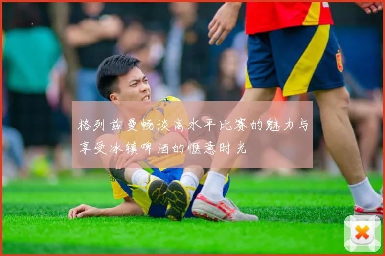 格列兹曼畅谈高水平比赛的魅力与享受冰镇啤酒的惬意时光