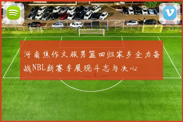 河南焦作文旅男篮回归家乡全力备战NBL新赛季展现斗志与决心