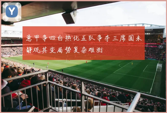 意甲争四白热化五队争夺三席国米静观其变局势复杂难测
