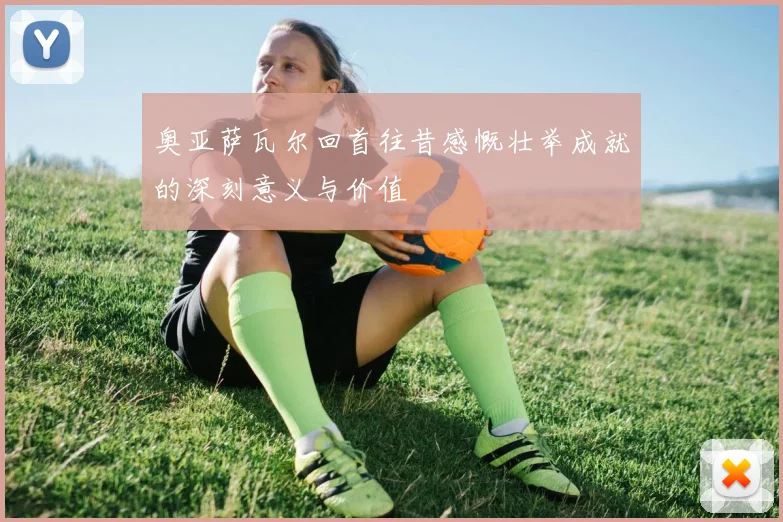 奥亚萨瓦尔回首往昔感慨壮举成就的深刻意义与价值