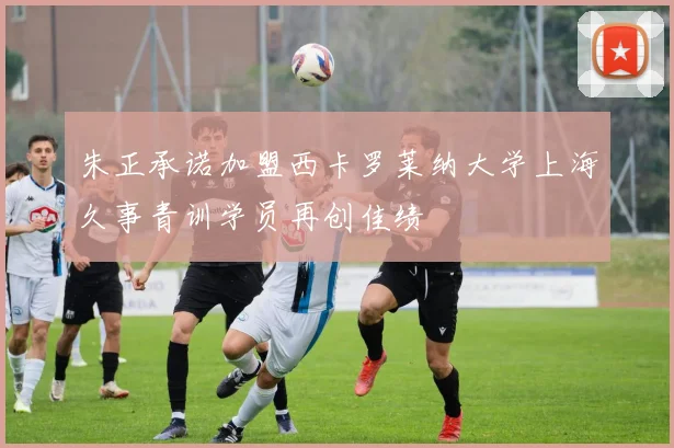 朱正承诺加盟西卡罗莱纳大学上海久事青训学员再创佳绩