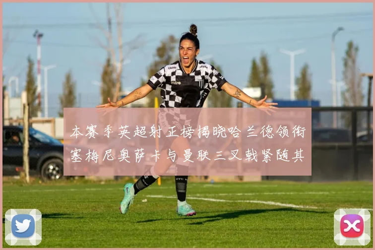 本赛季英超射正榜揭晓哈兰德领衔塞梅尼奥萨卡与曼联三叉戟紧随其后