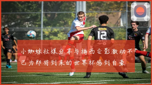 小蜘蛛社媒分享与梅西合影激动不已为即将到来的世界杯感到自豪