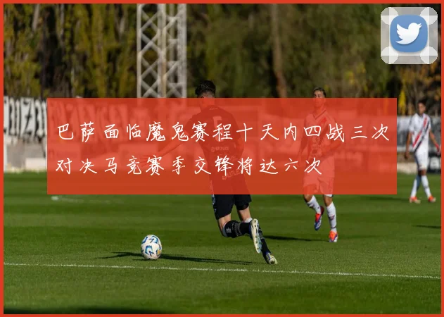 巴萨面临魔鬼赛程十天内四战三次对决马竞赛季交锋将达六次
