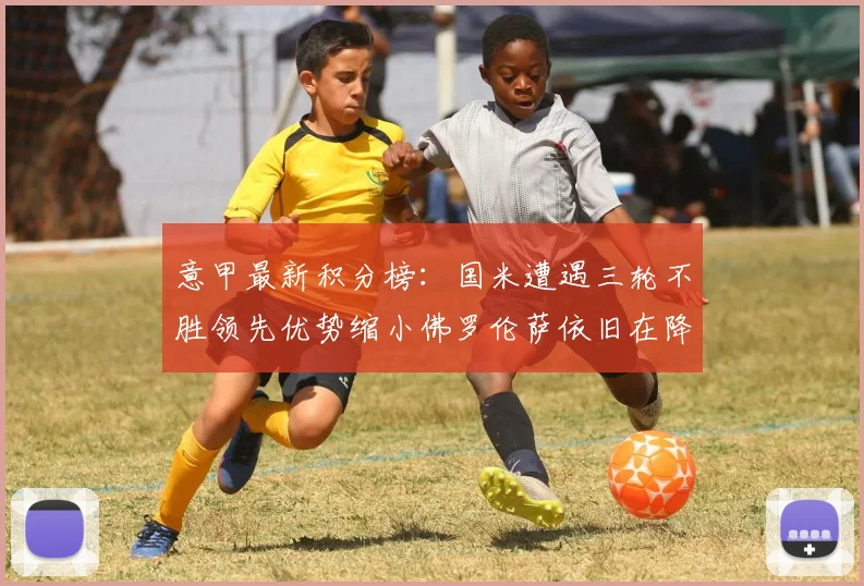 意甲最新积分榜：国米遭遇三轮不胜领先优势缩小佛罗伦萨依旧在降级区边缘挣扎