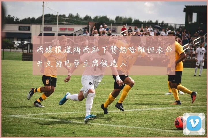 西媒报道梅西私下赞扬哈维但未公开支持巴萨主席候选人